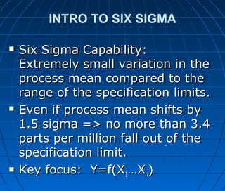 INTRO TO SIX SIGMA
 Six Sigma Capability:Six Sigma Capability:
Extremely small variation in theExtremely small variation in the
process mean compared to theprocess mean compared to the
range of the specification limits.range of the specification limits.
 Even if process mean shifts byEven if process mean shifts by
1.5 sigma => no more than 3.41.5 sigma => no more than 3.4
parts per million fall out of theparts per million fall out of the
specification limit.specification limit.
 Key focus: Y=f(XKey focus: Y=f(X11…X…Xnn))
 