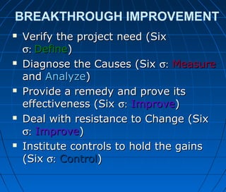 BREAKTHROUGH IMPROVEMENT
 Verify the project need (SixVerify the project need (Six
σ:σ: DefineDefine))
 Diagnose the Causes (SixDiagnose the Causes (Six σ:σ: MeasureMeasure
andand AnalyzeAnalyze))
 Provide a remedy and prove itsProvide a remedy and prove its
effectiveness (Sixeffectiveness (Six σ:σ: ImproveImprove))
 Deal with resistance to Change (SixDeal with resistance to Change (Six
σ:σ: ImproveImprove))
 Institute controls to hold the gainsInstitute controls to hold the gains
(Six(Six σ:σ: ControlControl))
 