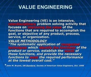VALUE ENGINEERING
 Value Engineering (VE) is an intensive,Value Engineering (VE) is an intensive,
interdisciplinaryinterdisciplinary problem solving activity thatproblem solving activity that
focuses onfocuses on improving the valueimproving the value of theof the
functions that are required to accomplish thefunctions that are required to accomplish the
goal, or objective of any product, process,goal, or objective of any product, process,
service, or organization.service, or organization.
 VALUE METHODOLOGYVALUE METHODOLOGY
“The systematic application of“The systematic application of recognizedrecognized
techniquestechniques whichwhich identify the functionsidentify the functions of theof the
product or service, establish theproduct or service, establish the worthworth ofof
those functions, and provide the necessarythose functions, and provide the necessary
functions tofunctions to meetmeet the required performancethe required performance
at the lowest overall cost.”at the lowest overall cost.”
**John M. Bryant,John M. Bryant, VM StandardVM Standard, Society of American Value Engineers, Oct. 1998, Society of American Value Engineers, Oct. 1998
 