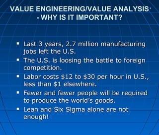 VALUE ENGINEERING/VALUE ANALYSIS
- WHY IS IT IMPORTANT?
 Last 3 years, 2.7 million manufacturingLast 3 years, 2.7 million manufacturing
jobs left the U.S.jobs left the U.S.
 The U.S. is loosing the battle to foreignThe U.S. is loosing the battle to foreign
competition.competition.
 Labor costs $12 to $30 per hour in U.S.,Labor costs $12 to $30 per hour in U.S.,
less than $1 elsewhere.less than $1 elsewhere.
 Fewer and fewer people will be requiredFewer and fewer people will be required
to produce the world’s goods.to produce the world’s goods.
 Lean and Six Sigma alone are notLean and Six Sigma alone are not
enough!enough!
 