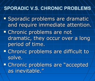 SPORADIC V.S. CHRONIC PROBLEMS
 Sporadic problems are dramaticSporadic problems are dramatic
and require immediate attention.and require immediate attention.
 Chronic problems are notChronic problems are not
dramatic, they occur over a longdramatic, they occur over a long
period of time.period of time.
 Chronic problems are difficult toChronic problems are difficult to
solve.solve.
 Chronic problems are “acceptedChronic problems are “accepted
as inevitable.”as inevitable.”
 