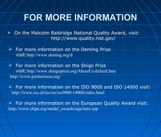 FOR MORE INFORMATION
 On the Malcolm Baldridge National Quality Award, visit:
http://www.quality.nist.gov/
 For more information on the Deming Prize
visit:http://www.deming.org/d
 For more information on the Shigo Prize
visit:http://www.shingoprize.org/AboutUs/default.htm
http://www.partnersusu.org/
 For more information on the ISO 9000 and ISO 14000 visit:
http://www.iso.ch/iso/en/iso9000-14000/index.html
 For more information on the European Quality Award visit:
http://www.efqm.org/model_awards/eqa/intro.asp
 