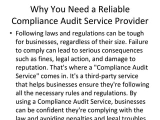 Why You Need a Reliable
Compliance Audit Service Provider
• Following laws and regulations can be tough
for businesses, regardless of their size. Failure
to comply can lead to serious consequences
such as fines, legal action, and damage to
reputation. That's where a "Compliance Audit
Service" comes in. It's a third-party service
that helps businesses ensure they're following
all the necessary rules and regulations. By
using a Compliance Audit Service, businesses
can be confident they're complying with the
 