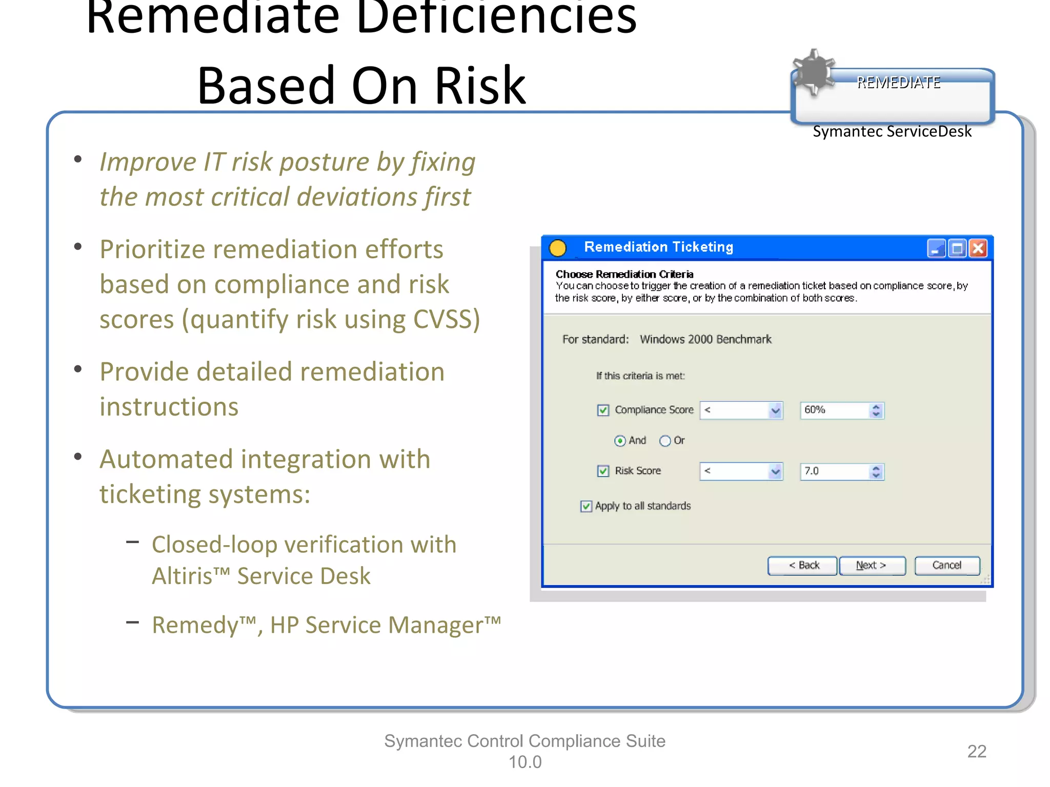 Remediate Deficiencies Based On Risk Symantec Control Compliance Suite 10.0 REMEDIATE Symantec ServiceDesk Improve IT risk posture by fixing the most critical deviations first Prioritize remediation efforts based on compliance and risk scores (quantify risk using CVSS) Provide detailed remediation instructions Automated integration with ticketing systems: Closed-loop verification with Altiris™ Service Desk Remedy™, HP Service Manager™ 