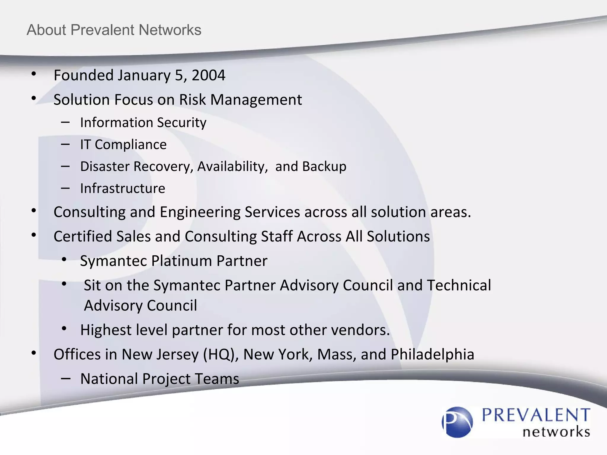 About Prevalent Networks Founded January 5, 2004 Solution Focus on Risk Management Information Security IT Compliance Disaster Recovery, Availability,  and Backup Infrastructure Consulting and Engineering Services across all solution areas. Certified Sales and Consulting Staff Across All Solutions Symantec Platinum Partner  Sit on the Symantec Partner Advisory Council and Technical Advisory Council Highest level partner for most other vendors. Offices in New Jersey (HQ), New York, Mass, and Philadelphia National Project Teams 