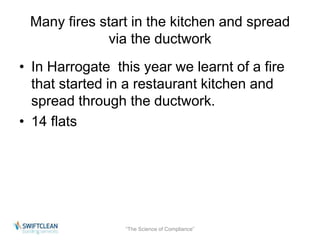 Many fires start in the kitchen and spread 
via the ductwork 
• In Harrogate this year we learnt of a fire 
that started in a restaurant kitchen and 
spread through the ductwork. 
• 14 flats 
“The Science of Compliance” 
 