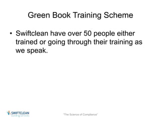 Green Book Training Scheme 
• Swiftclean have over 50 people either 
trained or going through their training as 
we speak. 
“The Science of Compliance” 
 