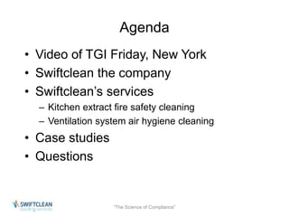 Agenda 
• Video of TGI Friday, New York 
• Swiftclean the company 
• Swiftclean’s services 
– Kitchen extract fire safety cleaning 
– Ventilation system air hygiene cleaning 
• Case studies 
• Questions 
“The Science of Compliance” 
 