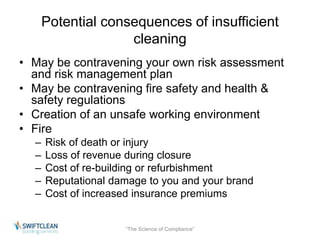 Potential consequences of insufficient 
cleaning 
• May be contravening your own risk assessment 
and risk management plan 
• May be contravening fire safety and health & 
safety regulations 
• Creation of an unsafe working environment 
• Fire 
– Risk of death or injury 
– Loss of revenue during closure 
– Cost of re-building or refurbishment 
– Reputational damage to you and your brand 
– Cost of increased insurance premiums 
“The Science of Compliance” 
 