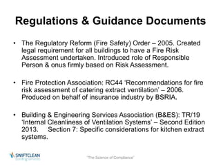 Regulations & Guidance Documents 
• The Regulatory Reform (Fire Safety) Order – 2005. Created 
legal requirement for all buildings to have a Fire Risk 
Assessment undertaken. Introduced role of Responsible 
Person & onus firmly based on Risk Assessment. 
• Fire Protection Association: RC44 ‘Recommendations for fire 
risk assessment of catering extract ventilation’ – 2006. 
Produced on behalf of insurance industry by BSRIA. 
• Building & Engineering Services Association (B&ES): TR/19 
‘Internal Cleanliness of Ventilation Systems’ – Second Edition 
2013. Section 7: Specific considerations for kitchen extract 
systems. 
“The Science of Compliance” 
 