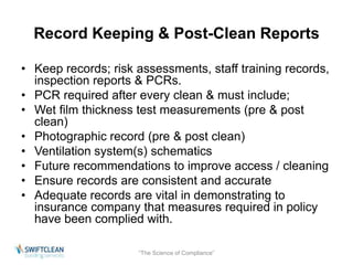 Record Keeping & Post-Clean Reports 
• Keep records; risk assessments, staff training records, 
inspection reports & PCRs. 
• PCR required after every clean & must include; 
• Wet film thickness test measurements (pre & post 
clean) 
• Photographic record (pre & post clean) 
• Ventilation system(s) schematics 
• Future recommendations to improve access / cleaning 
• Ensure records are consistent and accurate 
• Adequate records are vital in demonstrating to 
insurance company that measures required in policy 
have been complied with. 
“The Science of Compliance” 
 