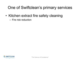 One of Swiftclean’s primary services 
• Kitchen extract fire safety cleaning 
– Fire risk reduction 
“The Science of Compliance” 
 