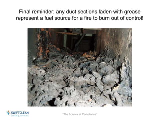Final reminder: any duct sections laden with grease 
represent a fuel source for a fire to burn out of control! 
“The Science of Compliance” 
 