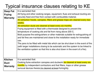 Typical insurance clauses relating to KE 
Deep Fat 
Frying 
Warranty 
It is warranted that: 
All frying and other cooking ranges, equipment, flues and exhaust ducting are 
securely fixed and free from contact with combustible material. 
All extraction hoods, canopies, filters and grease traps are cleaned every two 
weeks. 
All extraction ducts are cleaned at least every six months. 
Frying equipment is fitted with a thermostat designed to prevent the 
temperature of cooking oils and fat from rising above 205 C. 
Multi purpose fire extinguishers or other materials suitable for extinguishing oil 
and fat fires are maintained and close to the installation ready for immediate 
use. 
The pans to be fitted with metal lids which can be shut down in the event of fire 
(with larger installations closing to be automatic and the system to be linked to 
the ventilation system so that this is also shut down in the event of a fire). 
Kitchen 
Duct 
Warranty 
It is warranted that: 
Cooking fume extraction canopies and ductwork be cleaned at least every six 
months by independent contractors and that filters, traps or other grease 
removal devices there“Tinh eb Sec iecnlecea onfe Cdo mapt lilaenaces”t fortnightly 
 
