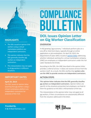    
 
Provided By: 
H & H Risk Partners, LLC 
DOL Issues Opinion Letter 
on Gig Worker Classification 
OVERVIEW 
In the growing “gig economy,” individuals perform jobs on a 
one‐off or short‐term basis, typically through an online 
application or job marketplace. On April 29, 2019, the 
Department of Labor (DOL) issued an opinion letter addressing 
whether individuals working for a virtual marketplace company 
(VMC) are employees or independent contractors under the Fair 
Labor Standards Act (FLSA). 
According to the DOL, the VMC described in the opinion letter 
provides a referral service—it does not receive services from the 
workers itself. As a result, the DOL clarifies that workers who 
use the VMC to provide services are independent contractors. 
ACTION STEPS 
This opinion letter indicates that the DOL generally classifies 
gig workers as independent contractors. Opinion letters are 
specific to the situations presented, but employers can look to 
them for guidance on the DOL’s interpretation of the law. 
The interpretation in this opinion letter may not apply to all 
gig workers, if their circumstances are substantially different 
from the situation addressed in the letter. 
HIGHLIGHTS 
 The DOL issued an opinion that 
workers using a virtual 
marketplace platform are 
independent contractors. 
 This opinion indicates that the 
DOL generally classifies gig 
workers as independent 
contractors. 
 This interpretation may not apply 
to all gig workers in different 
situations. 
IMPORTANT DATES 
April 29, 2019 
The DOL issued an opinion letter 
asserting that gig workers using a 
virtual marketplace platform are 
independent contractors for 
purposes of the FLSA. 
 