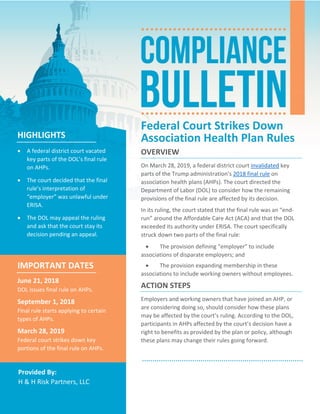    
 
Provided By: 
H & H Risk Partners, LLC 
Federal Court Strikes Down 
Association Health Plan Rules 
OVERVIEW 
On March 28, 2019, a federal district court invalidated key 
parts of the Trump administration’s 2018 final rule on 
association health plans (AHPs). The court directed the 
Department of Labor (DOL) to consider how the remaining 
provisions of the final rule are affected by its decision.  
In its ruling, the court stated that the final rule was an “end‐
run” around the Affordable Care Act (ACA) and that the DOL 
exceeded its authority under ERISA. The court specifically 
struck down two parts of the final rule: 
 The provision defining “employer” to include 
associations of disparate employers; and 
 The provision expanding membership in these 
associations to include working owners without employees. 
ACTION STEPS 
Employers and working owners that have joined an AHP, or 
are considering doing so, should consider how these plans 
may be affected by the court’s ruling. According to the DOL, 
participants in AHPs affected by the court’s decision have a 
right to benefits as provided by the plan or policy, although 
these plans may change their rules going forward.  
HIGHLIGHTS 
 A federal district court vacated 
key parts of the DOL’s final rule 
on AHPs. 
 The court decided that the final 
rule’s interpretation of 
“employer” was unlawful under 
ERISA.  
 The DOL may appeal the ruling 
and ask that the court stay its 
decision pending an appeal. 
IMPORTANT DATES 
June 21, 2018 
DOL issues final rule on AHPs. 
September 1, 2018 
Final rule starts applying to certain 
types of AHPs. 
March 28, 2019 
Federal court strikes down key 
portions of the final rule on AHPs. 
 