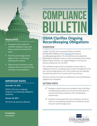 OSHA Clarifies Ongoing
Recordkeeping Obligations
OVERVIEW
On Dec. 19, 2016, the Occupational Safety and Health
Administration (OSHA) issued a final rule amending its
recordkeeping regulations. The amendments were adopted to
clarify that an employer’s duty to create and maintain work-related
injury or illness records is an ongoing obligation. The final rule
becomes effective on Jan. 18, 2017.
The clarification explains that an employer remains under an
obligation to record a qualifying injury or illness throughout the five-
year record storage period, even if the incident was not originally
recorded during the first six months after its occurrence.
The final rule does not create any additional or new recordkeeping
obligations for employers.
ACTION STEPS
Employers should review their workplace injury and illness
recordkeeping procedures and ensure that they allow for
accurate and timely compliance with recordkeeping
requirements.
Employers should audit their injury and illness records to
make sure all qualifying incidents are recorded during the
five-year record storage period.
HIGHLIGHTS
• Employers must create and
maintain workplace injury and
illness records for at least five
years.
• The five-year storage period
begins on Jan. 1 of the year
following the incident.
• OSHA has the authority to issue
citations within six months of the
last date of noncompliance.
IMPORTANT DATES
December 19, 2016
OSHA’s final rule on ongoing
employer recordkeeping obligations
published.
January 18, 2017
The final rule becomes effective.
Provided By:
SterlingRisk
 