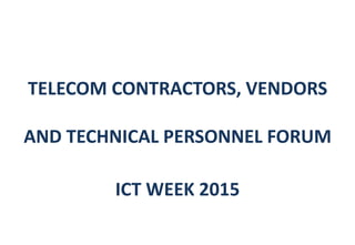 TELECOM CONTRACTORS, VENDORS
AND TECHNICAL PERSONNEL FORUM
ICT WEEK 2015
 