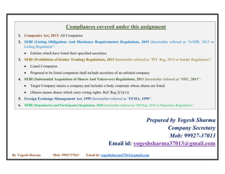 By Yogesh Sharma Mob: 9992737013 Email id: yogeshsharma37013@gmail.com
Compliances covered under this assignment
1. Companies Act, 2013: All Companies
2. SEBI (Listing Obligations And Disclosure Requirements) Regulations, 2015 (hereinafter referred as “LODR, 2015 or
Listing Regulation”:
 Entities which have listed their specified securities.
3. SEBI (Prohibition of Insider Trading) Regulations, 2015 (hereinafter referred as “PIT Reg, 2015 or Insider Regulations”:
 Listed Companies
 Proposed to be listed companies shall include securities of an unlisted company
4. SEBI (Substantial Acquisition of Shares And Takeovers) Regulations, 2011 (hereinafter referred as “STC, 2011”:
 Target Company means a company and includes a body corporate whose shares are listed.
 (Shares means shares which carry voting rights. Ref: Reg 2(1)(v))
5. Foreign Exchange Management Act, 1999 (hereinafter referred as “FEMA, 1999”.
6. SEBI (Depositories and Participants) Regulation, 2018 (hereinafter referred as “DP Reg, 2018 or Depository Regulations”.
Prepared by Yogesh Sharma
Company Secretary
Mob: 99927-37013
Email id: yogeshsharma37013@gmail.com
 