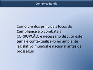 Contextualizando
Como um dos principais focos do
Compliance é o combate à
CORRUPÇÃO, é necessário discutir este
tema e contextualiza-lo no ambiente
legislativo mundial e nacional antes de
prosseguir
 