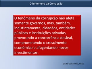 O fenômeno da Corrupção
O fenômeno da corrupção não afeta
somente governos, mas, também,
indistintamente, cidadãos, entidades
públicas e instituições privadas,
provocando a concorrência desleal,
comprometendo o crescimento
econômico e afugentando novos
investimentos.
(Pacto Global ONU, CGU)
 