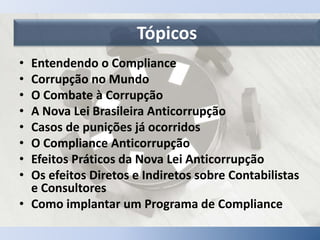 Tópicos
• Entendendo o Compliance
• Corrupção no Mundo
• O Combate à Corrupção
• A Nova Lei Brasileira Anticorrupção
• Casos de punições já ocorridos
• O Compliance Anticorrupção
• Efeitos Práticos da Nova Lei Anticorrupção
• Os efeitos Diretos e Indiretos sobre Contabilistas
e Consultores
• Como implantar um Programa de Compliance
 