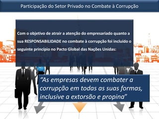 Participação do Setor Privado no Combate à Corrupção
Com o objetivo de atrair a atenção do empresariado quanto a
sua RESPONSABILIDADE no combate à corrupção foi incluído o
seguinte princípio no Pacto Global das Nações Unidas:
“As empresas devem combater a
corrupção em todas as suas formas,
inclusive a extorsão e propina”
 