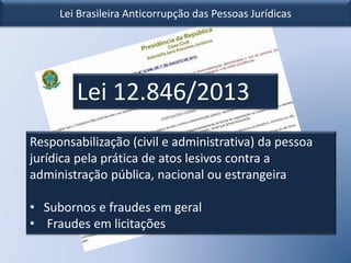 Lei Brasileira Anticorrupção das Pessoas Jurídicas
Lei 12.846/2013
Responsabilização (civil e administrativa) da pessoa
jurídica pela prática de atos lesivos contra a
administração pública, nacional ou estrangeira
• Subornos e fraudes em geral
• Fraudes em licitações
 