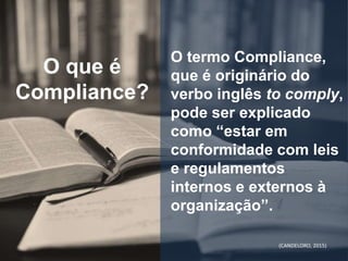 O termo Compliance,
que é originário do
verbo inglês to comply,
pode ser explicado
como “estar em
conformidade com leis
e regulamentos
internos e externos à
organização”.
O que é
Compliance?
(CANDELORO, 2015)
 