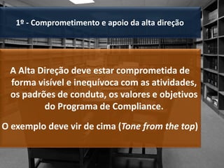 1º - Comprometimento e apoio da alta direção
A Alta Direção deve estar comprometida de
forma visível e inequívoca com as atividades,
os padrões de conduta, os valores e objetivos
do Programa de Compliance.
O exemplo deve vir de cima (Tone from the top)
 