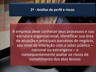 2º - Análise de perfil e riscos
A empresa deve conhecer seus processos e sua
estrutura organizacional, identificar sua área
de atuação e principais parceiros de negócio,
seu nível de interação com o setor público –
nacional ou estrangeiro – e
consequentemente avaliar os riscos de
cometimento dos atos lesivos
 