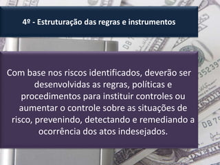 4º - Estruturação das regras e instrumentos
Com base nos riscos identificados, deverão ser
desenvolvidas as regras, políticas e
procedimentos para instituir controles ou
aumentar o controle sobre as situações de
risco, prevenindo, detectando e remediando a
ocorrência dos atos indesejados.
 