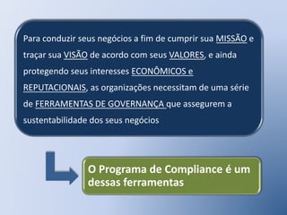 Para conduzir seus negócios a fim de cumprir sua MISSÃO e
traçar sua VISÃO de acordo com seus VALORES, e ainda
protegendo seus interesses ECONÔMICOS e
REPUTACIONAIS, as organizações necessitam de uma série
de FERRAMENTAS DE GOVERNANÇA que assegurem a
sustentabilidade dos seus negócios
O Programa de Compliance é um
dessas ferramentas
 