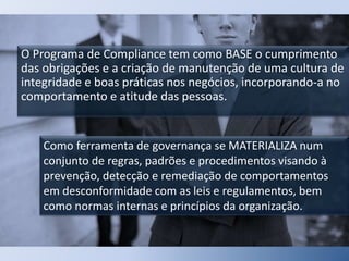 O Programa de Compliance tem como BASE o cumprimento
das obrigações e a criação de manutenção de uma cultura de
integridade e boas práticas nos negócios, incorporando-a no
comportamento e atitude das pessoas.
Como ferramenta de governança se MATERIALIZA num
conjunto de regras, padrões e procedimentos visando à
prevenção, detecção e remediação de comportamentos
em desconformidade com as leis e regulamentos, bem
como normas internas e princípios da organização.
 