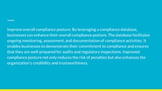 Improve overall compliance posture: By leveraging a compliance database,
businesses can enhance their overall compliance posture. The database facilitates
ongoing monitoring, assessment, and documentation of compliance activities. It
enables businesses to demonstrate their commitment to compliance and ensures
that they are well-prepared for audits and regulatory inspections. Improved
compliance posture not only reduces the risk of penalties but also enhances the
organization's credibility and trustworthiness.
 