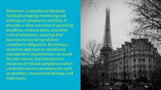 Moreover, a compliance database
facilitates ongoing monitoring and
tracking of compliance activities. It
provides a clear overview of upcoming
deadlines, renewal dates, and other
critical milestones, ensuring that
businesses stay on top of their
compliance obligations. By having a
proactive approach to compliance
management, organizations can avoid
the last-minute rush and prevent
instances of missed compliance, which
can lead to severe consequences such
as penalties, reputational damage, and
legal issues.
 