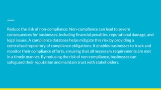 Reduce the risk of non-compliance: Non-compliance can lead to severe
consequences for businesses, including financial penalties, reputational damage, and
legal issues. A compliance database helps mitigate this risk by providing a
centralised repository of compliance obligations. It enables businesses to track and
monitor their compliance efforts, ensuring that all necessary requirements are met
in a timely manner. By reducing the risk of non-compliance, businesses can
safeguard their reputation and maintain trust with stakeholders.
 