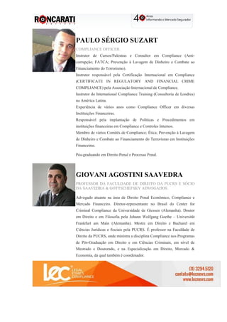 PAULO SÉRGIO SUZART
COMPLIANCE OFFICER.
Instrutor de Cursos/Palestras e Consultor em Compliance (Anti-
corrupção; FATCA; Prevenção à Lavagem de Dinheiro e Combate ao
Financiamento do Terrorismo).
Instrutor responsável pela Certificação Internacional em Compliance
(CERTIFICATE IN REGULATORY AND FINANCIAL CRIME
COMPLIANCE) pela Associação Internacional de Compliance.
Instrutor do International Compliance Training (Consultoria de Londres)
na América Latina.
Experiência de vários anos como Compliance Officer em diversas
Instituições Financeiras.
Responsável pela implantação de Políticas e Procedimentos em
instituições financeiras em Compliance e Controles Internos.
Membro de vários Comitês de Compliance; Ética; Prevenção à Lavagem
de Dinheiro e Combate ao Financiamento do Terrorismo em Instituições
Financeiras.
Pós-graduando em Direito Penal e Processo Penal.
GIOVANI AGOSTINI SAAVEDRA
PROFESSOR DA FACULDADE DE DIREITO DA PUCRS E SÓCIO
DA SAAVEDRA & GOTTSCHEFSKY ADVOGADOS.
Advogado atuante na área de Direito Penal Econômico, Compliance e
Mercado Financeiro. Diretor-representante no Brasil do Center for
Criminal Compliance da Universidade de Giessen (Alemanha). Doutor
em Direito e em Filosofia pela Johann Wolfgang Goethe – Universität
Frankfurt am Main (Alemanha). Mestre em Direito e Bacharel em
Ciências Jurídicas e Sociais pela PUCRS. É professor na Faculdade de
Direito da PUCRS, onde ministra a disciplina Compliance nos Programas
de Pós-Graduação em Direito e em Ciências Criminais, em nível de
Mestrado e Doutorado, e na Especialização em Direito, Mercado &
Economia, da qual também é coordenador.
 