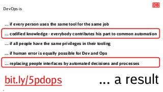 … if every person uses the same tool for the same job
… codified knowledge - everybody contributes his part to common automation
… if all people have the same privileges in their tooling
… if human error is equally possible for Dev and Ops
… replacing people interfaces by automated decisions and processes
... a result
DevOps is
8
bit.ly/5pdops
 