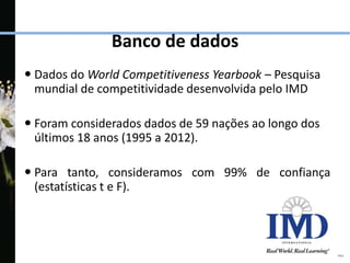  Dados do World Competitiveness Yearbook – Pesquisa
mundial de competitividade desenvolvida pelo IMD
 Foram considerados dados de 59 nações ao longo dos
últimos 18 anos (1995 a 2012).
 Para tanto, consideramos com 99% de confiança
(estatísticas t e F).
Banco de dados
 