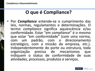 Compliance e Desenvolvimento
O que é Compliance?
• Por Compliance entende-se o cumprimento das
leis, normas, regulamentos e determinações. O
termo compliance significa aquiescência e/ou
conformidade. Estar “em compliance” é o mesmo
que estar “em conformidade” (com uma norma,
com um padrão, com o direcionamento
estratégico, com a missão da empresa, etc.).
Independentemente do porte ou estrutura, toda
organização precisa de mecanismos que
indiquem o status de conformidade de suas
atividades, processos, produtos e serviços.
 