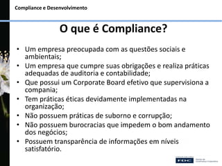 Compliance e Desenvolvimento
O que é Compliance?
• Um empresa preocupada com as questões sociais e
ambientais;
• Um empresa que cumpre suas obrigações e realiza práticas
adequadas de auditoria e contabilidade;
• Que possui um Corporate Board efetivo que supervisiona a
compania;
• Tem práticas éticas devidamente implementadas na
organização;
• Não possuem práticas de suborno e corrupção;
• Não possuem burocracias que impedem o bom andamento
dos negócios;
• Possuem transparência de informações em níveis
satisfatório.
 