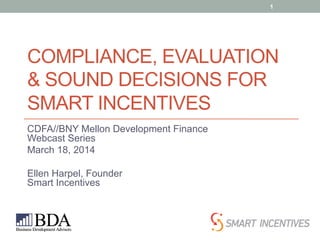 COMPLIANCE, EVALUATION
& SOUND DECISIONS FOR
SMART INCENTIVES
CDFA//BNY Mellon Development Finance
Webcast Series
March 18, 2014
Ellen Harpel, Founder
Smart Incentives
1
 