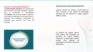 O que faz a administração tributária?
A administração tributária atua exatamente
nesse âmbito, exercendo atividades voltadas
para a fiscalização e arrecadação
dos tributos. Sua principal função é organizar
a aplicação da legislação, otimizando assim, a
execução das atividades envolvendo as
entidades que exercem esse tipo de
operação
Sujeitos passivos da fiscalização tributária
pessoas naturais ou jurídicas, contribuintes ou
não", inclusive as que "gozem de imunidade
tributária ou de isenção de caráter pessoal"
(BRASIL, 1966).
Os Estados não podem exercer
seus poderes de fiscalização no
território de outros Estados,
tampouco os Municípios podem
exercer seus poderes de
fiscalização no território de outros
Municípios.
 
