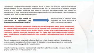 Considerando a carga tributária elevada no Brasil, a qual se estima ter alcançado o patamar recorde de
aproximadamente 35% do PIB (Produto Interno Bruto) em 2019, é essencial que as empresas consigam
otimizar a carga tributária suportada, para melhorar o seu grau de competitividade, seja nacional ou
internacional. Alcançar esse objetivo sem que isso signifique descumprir a legislação é o escopo da Gestão
Tributária. Mas, afinal, o que é gestão de tributos?
Como a tecnologia pode auxiliar os
contribuintes a melhorarem seu
desempenho no compliance tributário?
Administrações Tributárias promovendo fiscalizações mais eficientes e em menor tempo, torna-se cada
vez mais necessário o compliance tributário para as empresas. Esse movimento não deve visar apenas
uma Gestão de Tributos eficiente, como também deve ter foco em ações preventivas que garantam um
crescimento estável e sustentável à empresa, para fins fiscais. Além disso, deve promover condições
para a criação de uma rotina fiscal que tenha como entender o adequado cumprimento de obrigações
acessórias.
Cumprir adequadamente a legislação tributária não é uma missão simples, exigindo a tomada de uma
série de decisões acerca da melhor interpretação da legislação em cada caso, enquanto se busca avaliar
oportunidades de ganhos e gestão de riscos tributários
importa ressaltar que essa nova realidade impõe a transformação não apenas das empresas, mas dos
próprios profissionais de tributos como um todo
garantindo que os trabalhos sejam
realizados de forma autônoma e
cíclica, como uma engrenagem.
 