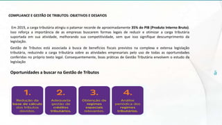 COMPLIANCE E GESTÃO DE TRIBUTOS: OBJETIVOS E DESAFIOS
Em 2019, a carga tributária atingiu o patamar recorde de aproximadamente 35% do PIB (Produto Interno Bruto).
Isso reforça a importância de as empresas buscarem formas legais de reduzir e otimizar a carga tributária
suportada em sua atividade, melhorando sua competitividade, sem que isso signifique descumprimento da
legislação.
Gestão de Tributos está associada à busca de benefícios fiscais previstos na complexa e extensa legislação
tributária, reduzindo a carga tributária sobre as atividades empresariais pelo uso de todas as oportunidades
conferidas no próprio texto legal. Consequentemente, boas práticas de Gestão Tributária envolvem o estudo da
legislação
Oportunidades a buscar na Gestão de Tributos
 