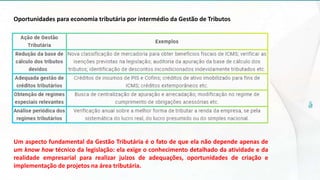 Oportunidades para economia tributária por intermédio da Gestão de Tributos
Um aspecto fundamental da Gestão Tributária é o fato de que ela não depende apenas de
um know how técnico da legislação: ela exige o conhecimento detalhado da atividade e da
realidade empresarial para realizar juízos de adequações, oportunidades de criação e
implementação de projetos na área tributária.
 