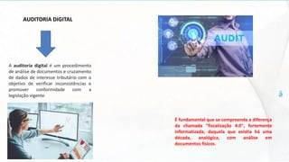 AUDITORIA DIGITAL
É fundamental que se compreenda a diferença
da chamada "fiscalização 4.0", fortemente
informatizada, daquela que existia há uma
década, analógica, com análise em
documentos físicos.
A auditoria digital é um procedimento
de análise de documentos e cruzamento
de dados de interesse tributário com o
objetivo de verificar inconsistências e
promover conformidade com a
legislação vigente
 