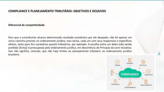 COMPLIANCE E PLANEJAMENTO TRIBUTÁRIO: OBJETIVOS E DESAFIOS
Diferencial de competitividade
Para que o contribuinte alcance determinado resultado econômico por ele desejado, não há apenas um
único caminho previsto no ordenamento jurídico, mas vários, cada um com seus respectivos e específicos
efeitos, tanto para fins societários quanto tributários, por exemplo. A escolha entre um deles (não sendo
proibida [ilícita]) é pressuposta pelo ordenamento jurídico, em decorrência do Princípio da Livre Iniciativa.
Isso não significa, contudo, que não haja limites ao planejamento tributário no ordenamento jurídico
brasileiro.
 