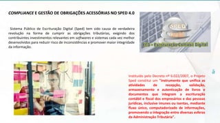 COMPLIANCE E GESTÃO DE OBRIGAÇÕES ACESSÓRIAS NO SPED 4.0
Sistema Público de Escrituração Digital (Sped) tem sido causa de verdadeira
revolução na forma de cumprir as obrigações tributárias, exigindo dos
contribuintes investimentos relevantes em softwares e sistemas cada vez melhor
desenvolvidos para reduzir risco de inconsistências e promover maior integridade
da informação.
Instituído pelo Decreto nº 6.022/2007, o Projeto
Sped constitui um "instrumento que unifica as
atividades de recepção, validação,
armazenamento e autenticação de livros e
documentos que integram a escrituração
contábil e fiscal dos empresários e das pessoas
jurídicas, inclusive imunes ou isentas, mediante
fluxo único, computadorizado de informações,
promovendo a integração entre diversas esferas
da Administração Tributária".
 